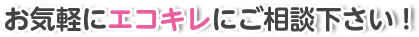 お気軽にエコキレにご相談下さい!